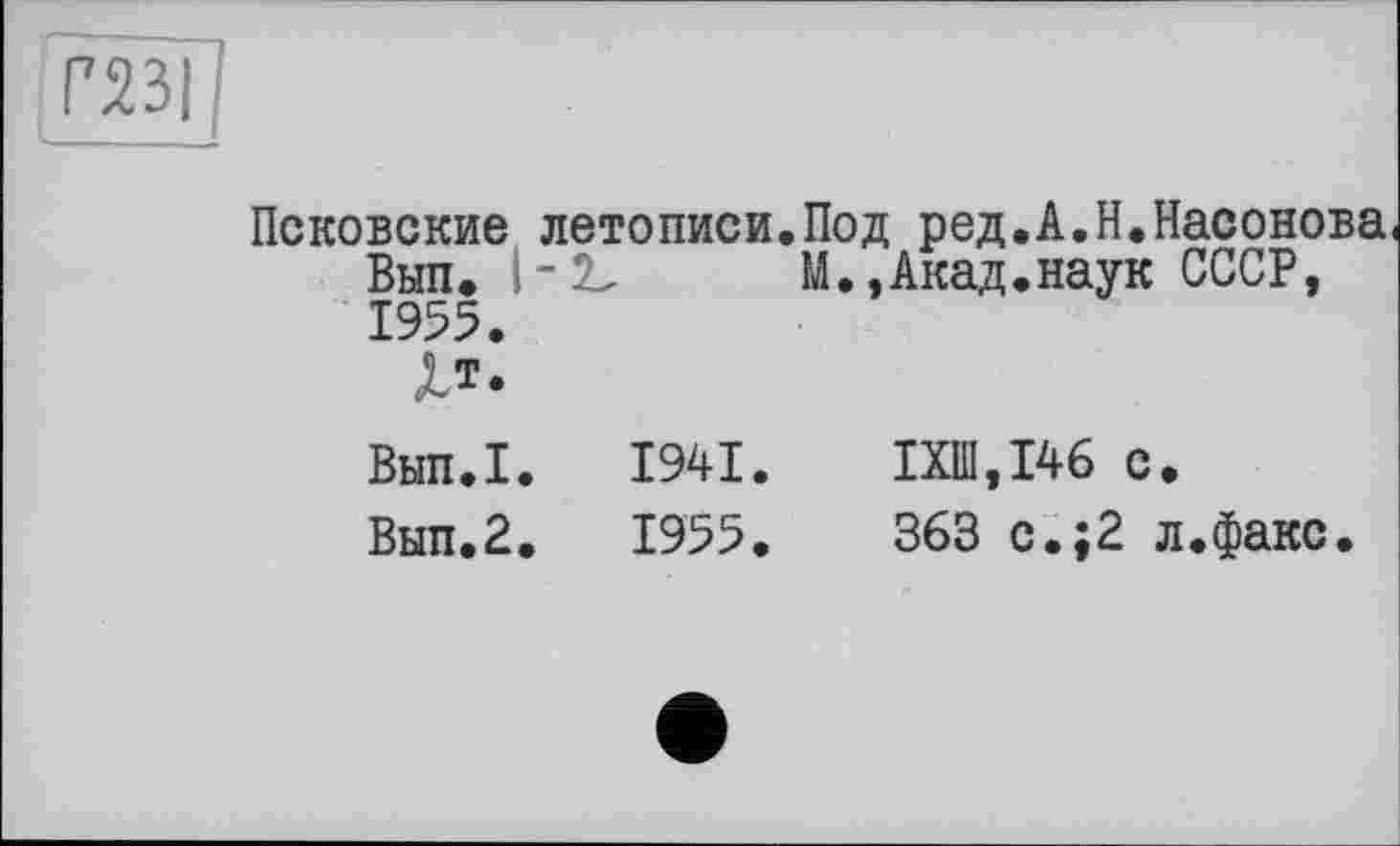 ﻿газі
Псковские летописи.Под ред.А.Н.Насонова Вып» 1-2,	М.,Акад.наук СССР,
1955.
Хт.
Вып.1. 1941. ІХШ.І46 с.
Вып.2. 1955.	363 с.;2 л.факс.